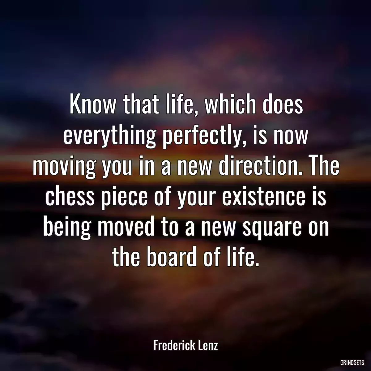 Know that life, which does everything perfectly, is now moving you in a new direction. The chess piece of your existence is being moved to a new square on the board of life.