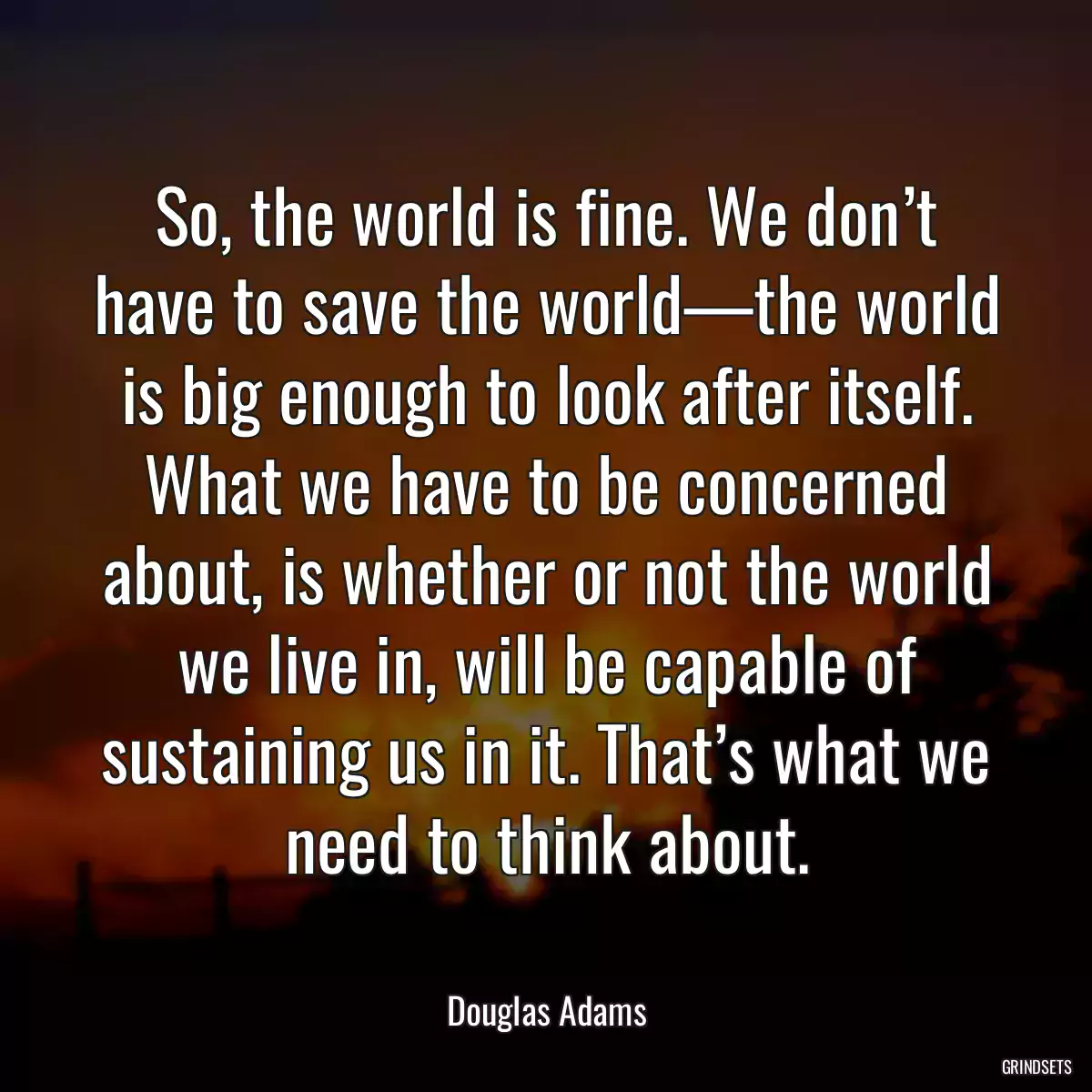 So, the world is fine. We don’t have to save the world—the world is big enough to look after itself. What we have to be concerned about, is whether or not the world we live in, will be capable of sustaining us in it. That’s what we need to think about.