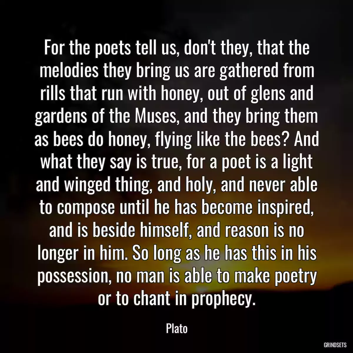 For the poets tell us, don\'t they, that the melodies they bring us are gathered from rills that run with honey, out of glens and gardens of the Muses, and they bring them as bees do honey, flying like the bees? And what they say is true, for a poet is a light and winged thing, and holy, and never able to compose until he has become inspired, and is beside himself, and reason is no longer in him. So long as he has this in his possession, no man is able to make poetry or to chant in prophecy.