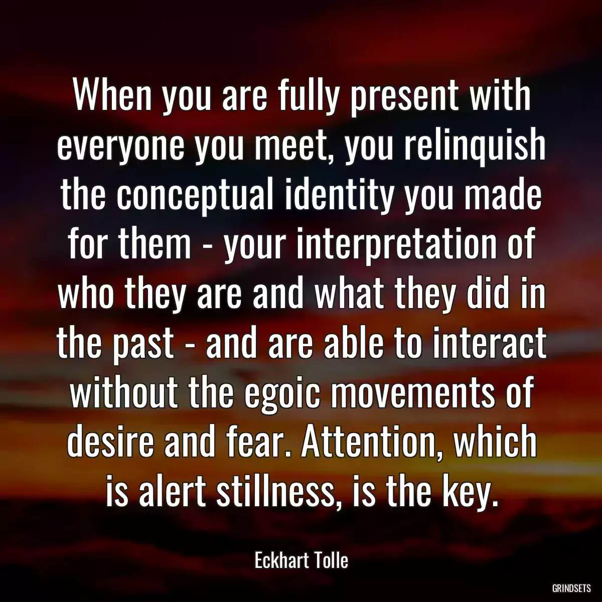 When you are fully present with everyone you meet, you relinquish the conceptual identity you made for them - your interpretation of who they are and what they did in the past - and are able to interact without the egoic movements of desire and fear. Attention, which is alert stillness, is the key.