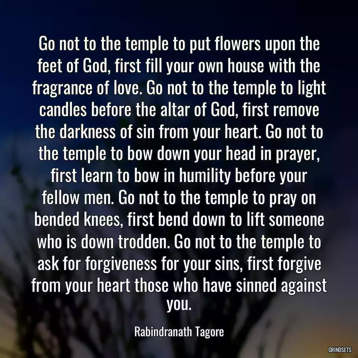 Go not to the temple to put flowers upon the feet of God, first fill your own house with the fragrance of love. Go not to the temple to light candles before the altar of God, first remove the darkness of sin from your heart. Go not to the temple to bow down your head in prayer, first learn to bow in humility before your fellow men. Go not to the temple to pray on bended knees, first bend down to lift someone who is down trodden. Go not to the temple to ask for forgiveness for your sins, first forgive from your heart those who have sinned against you.