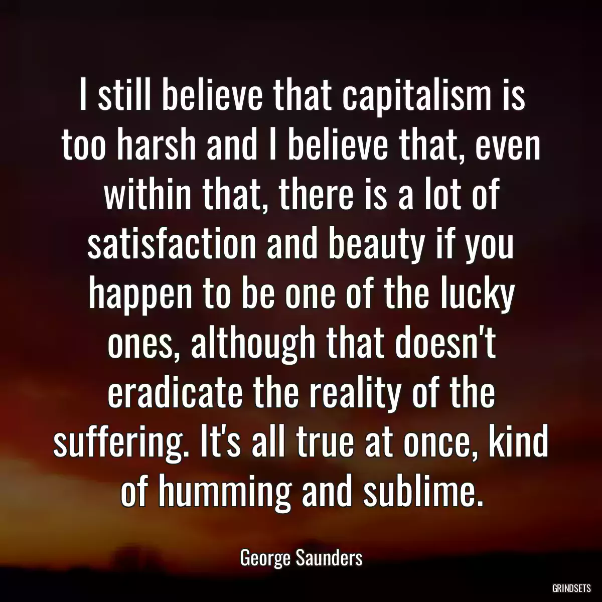 I still believe that capitalism is too harsh and I believe that, even within that, there is a lot of satisfaction and beauty if you happen to be one of the lucky ones, although that doesn\'t eradicate the reality of the suffering. It\'s all true at once, kind of humming and sublime.