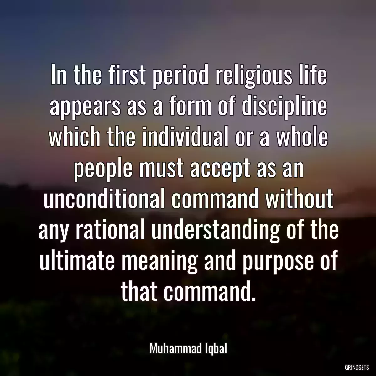 In the first period religious life appears as a form of discipline which the individual or a whole people must accept as an unconditional command without any rational understanding of the ultimate meaning and purpose of that command.