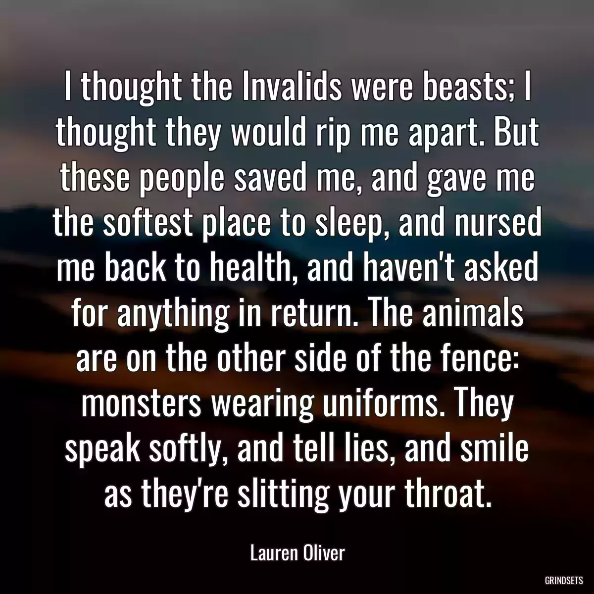 I thought the Invalids were beasts; I thought they would rip me apart. But these people saved me, and gave me the softest place to sleep, and nursed me back to health, and haven\'t asked for anything in return. The animals are on the other side of the fence: monsters wearing uniforms. They speak softly, and tell lies, and smile as they\'re slitting your throat.