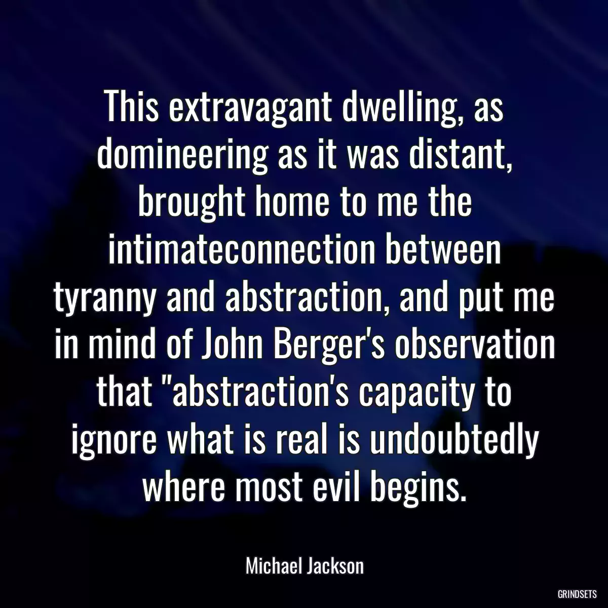 This extravagant dwelling, as domineering as it was distant, brought home to me the intimateconnection between tyranny and abstraction, and put me in mind of John Berger\'s observation that \