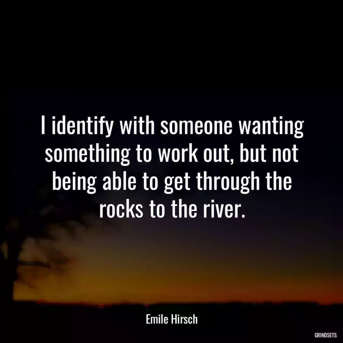 I identify with someone wanting something to work out, but not being able to get through the rocks to the river.