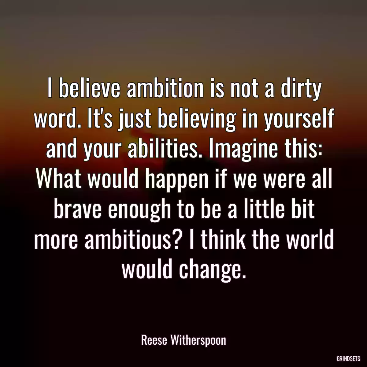 I believe ambition is not a dirty word. It\'s just believing in yourself and your abilities. Imagine this: What would happen if we were all brave enough to be a little bit more ambitious? I think the world would change.