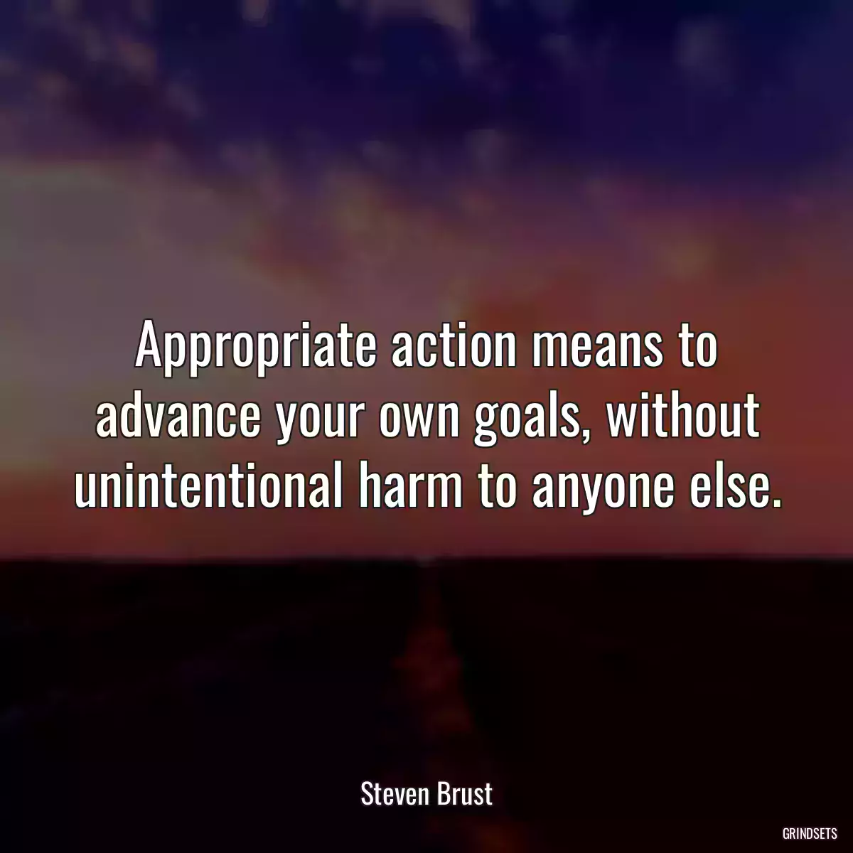 Appropriate action means to advance your own goals, without unintentional harm to anyone else.