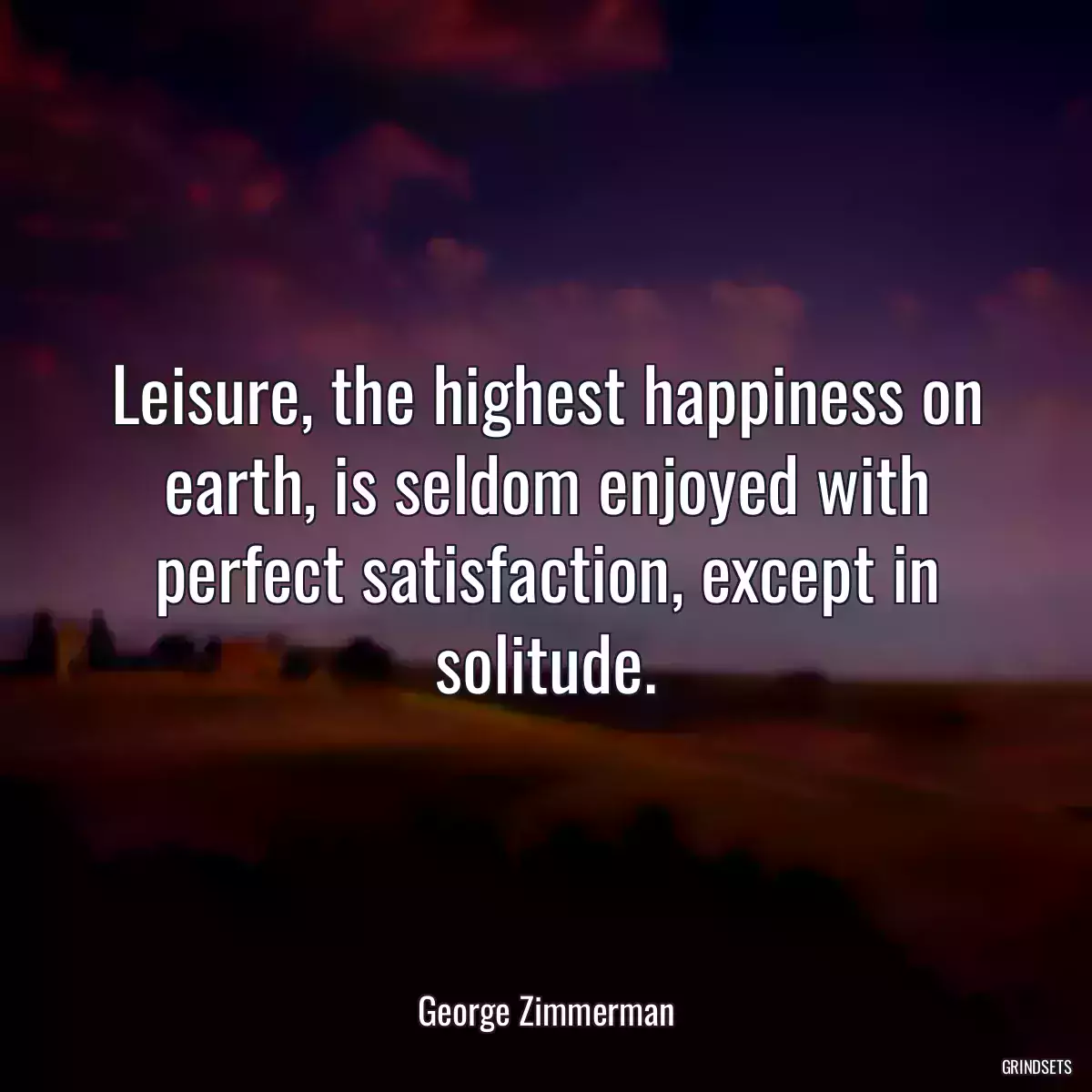 Leisure, the highest happiness on earth, is seldom enjoyed with perfect satisfaction, except in solitude.