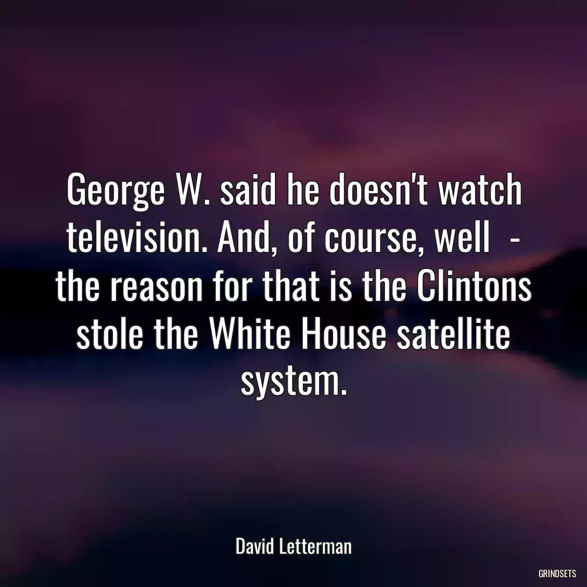 George W. said he doesn\'t watch television. And, of course, well  - the reason for that is the Clintons stole the White House satellite system.