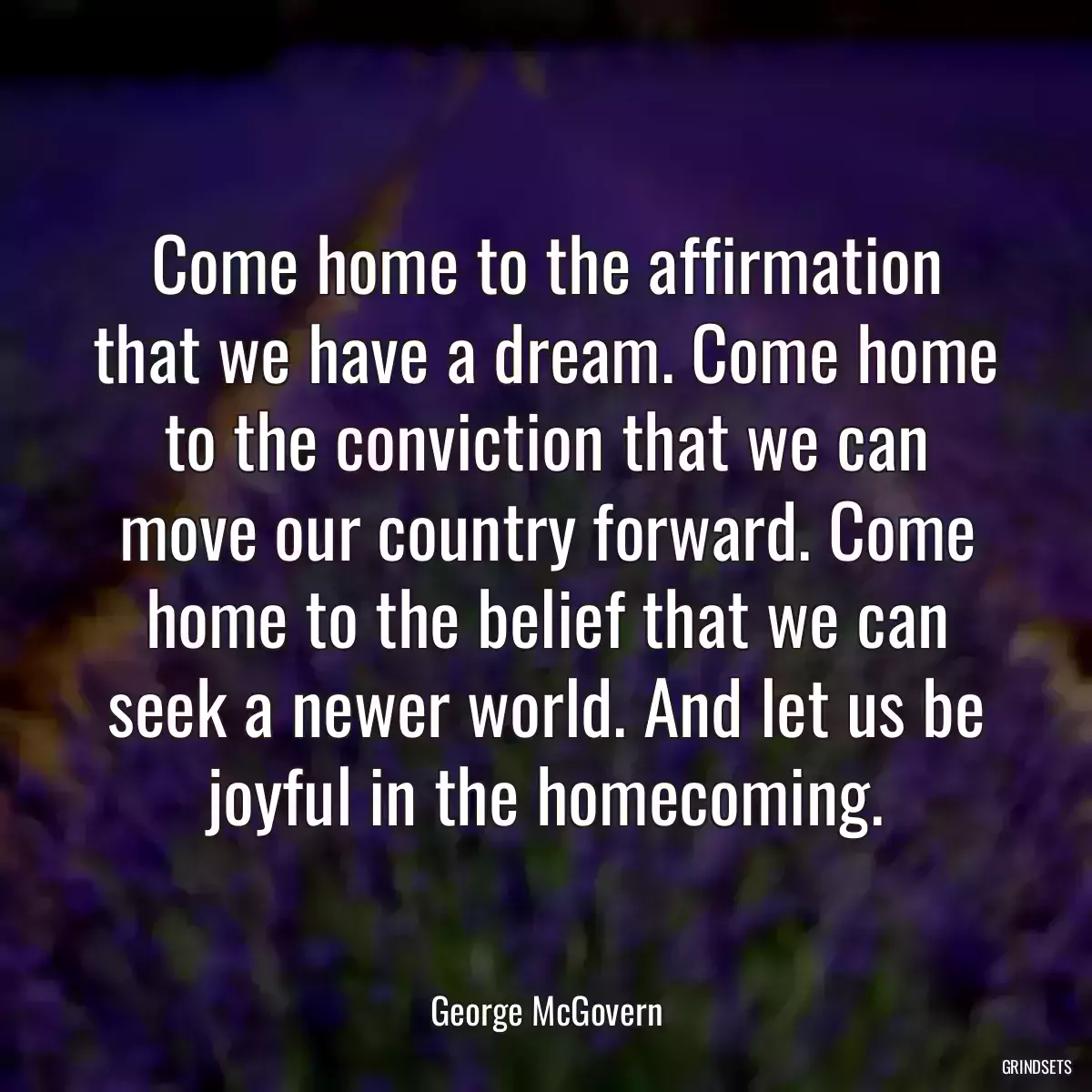 Come home to the affirmation that we have a dream. Come home to the conviction that we can move our country forward. Come home to the belief that we can seek a newer world. And let us be joyful in the homecoming.