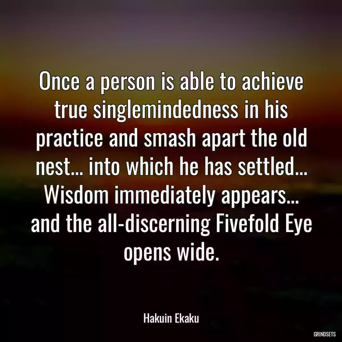 Once a person is able to achieve true singlemindedness in his practice and smash apart the old nest... into which he has settled... Wisdom immediately appears... and the all-discerning Fivefold Eye opens wide.