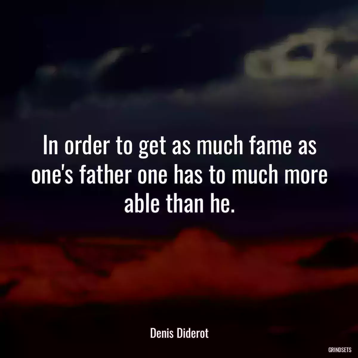 In order to get as much fame as one\'s father one has to much more able than he.