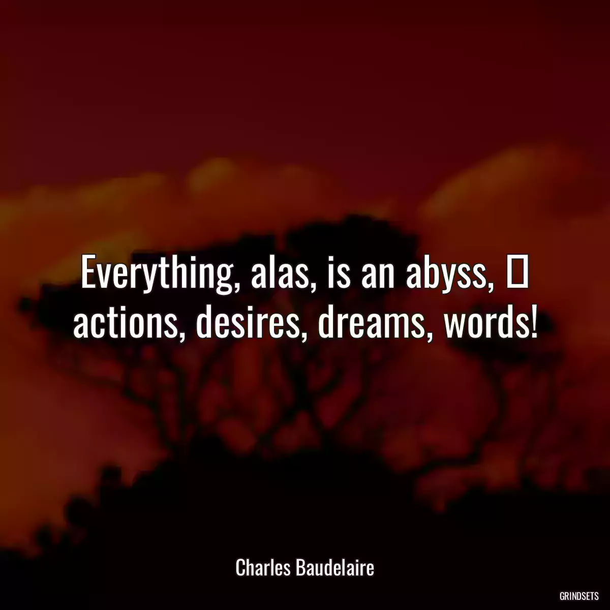 Everything, alas, is an abyss,  actions, desires, dreams, words!