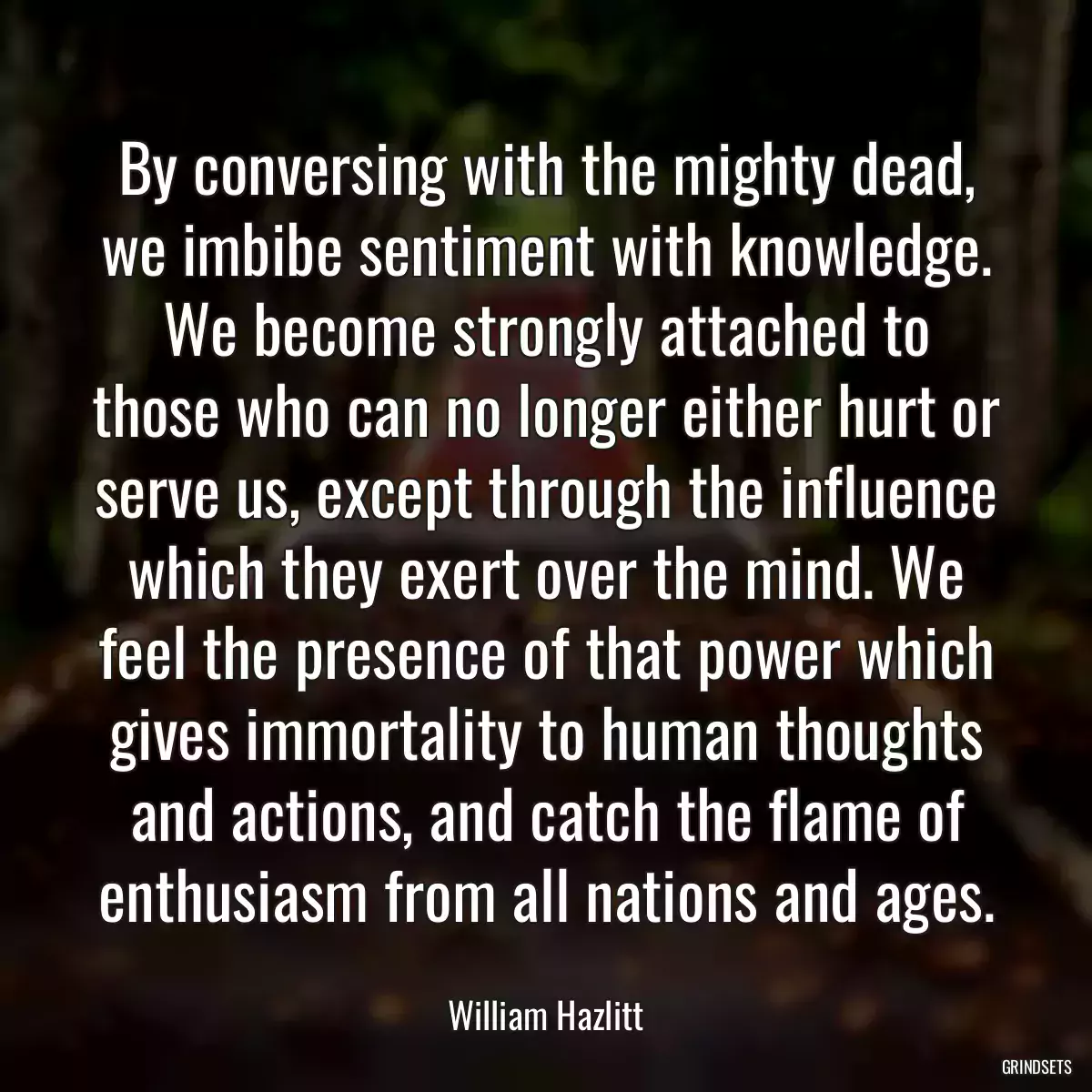 By conversing with the mighty dead, we imbibe sentiment with knowledge. We become strongly attached to those who can no longer either hurt or serve us, except through the influence which they exert over the mind. We feel the presence of that power which gives immortality to human thoughts and actions, and catch the flame of enthusiasm from all nations and ages.