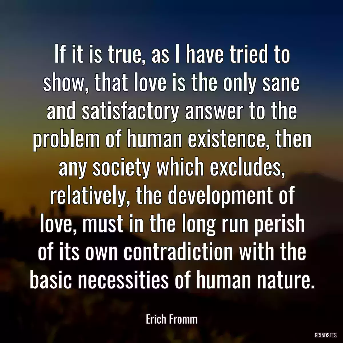 If it is true, as I have tried to show, that love is the only sane and satisfactory answer to the problem of human existence, then any society which excludes, relatively, the development of love, must in the long run perish of its own contradiction with the basic necessities of human nature.