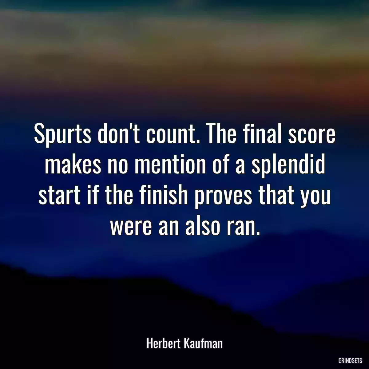 Spurts don\'t count. The final score makes no mention of a splendid start if the finish proves that you were an also ran.