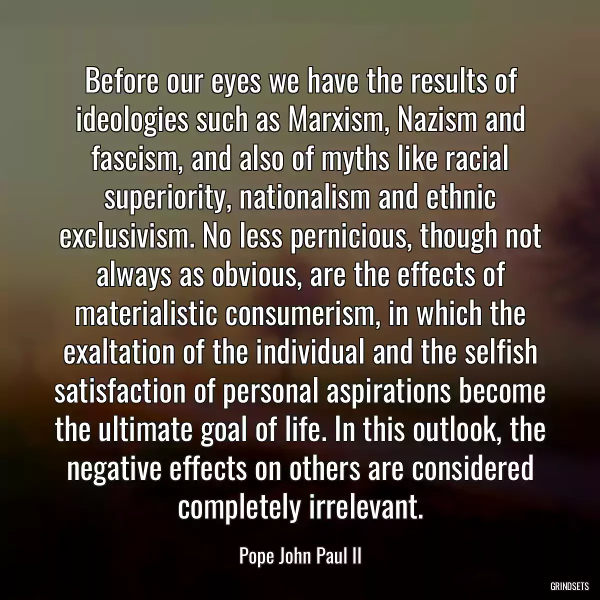 Before our eyes we have the results of ideologies such as Marxism, Nazism and fascism, and also of myths like racial superiority, nationalism and ethnic exclusivism. No less pernicious, though not always as obvious, are the effects of materialistic consumerism, in which the exaltation of the individual and the selfish satisfaction of personal aspirations become the ultimate goal of life. In this outlook, the negative effects on others are considered completely irrelevant.