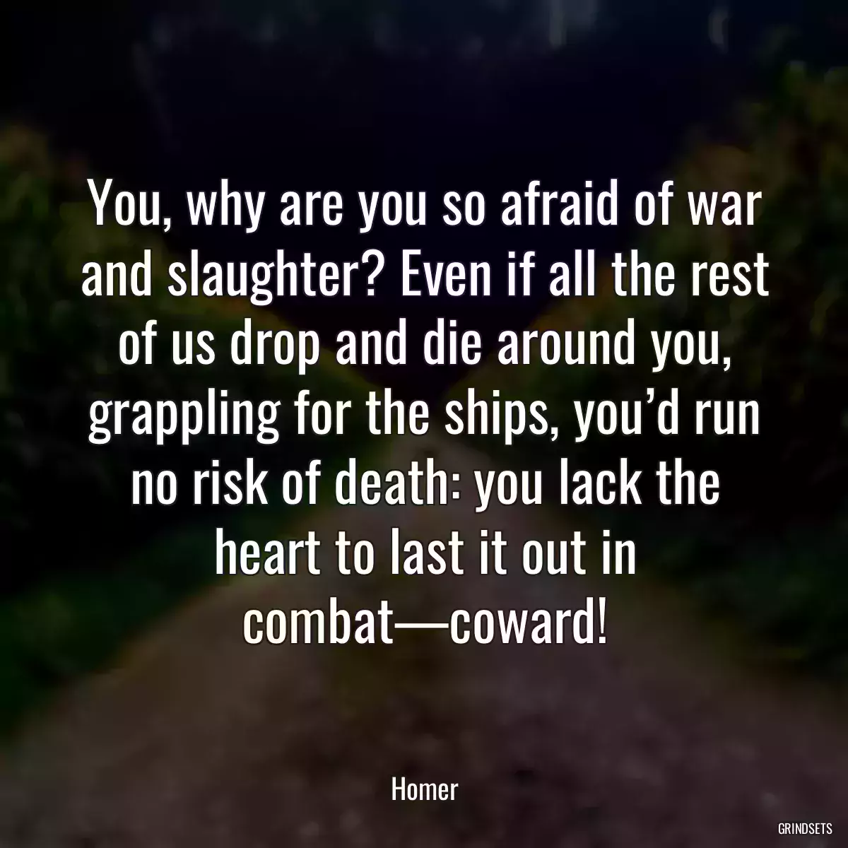 You, why are you so afraid of war and slaughter? Even if all the rest of us drop and die around you, grappling for the ships, you’d run no risk of death: you lack the heart to last it out in combat—coward!