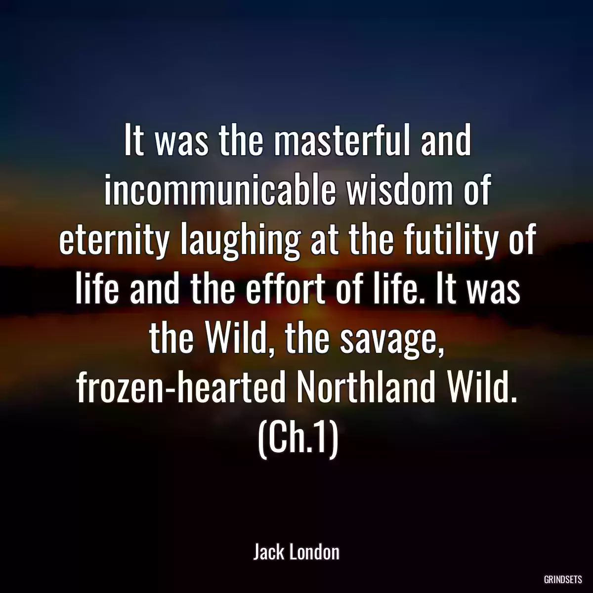 It was the masterful and incommunicable wisdom of eternity laughing at the futility of life and the effort of life. It was the Wild, the savage, frozen-hearted Northland Wild. (Ch.1)