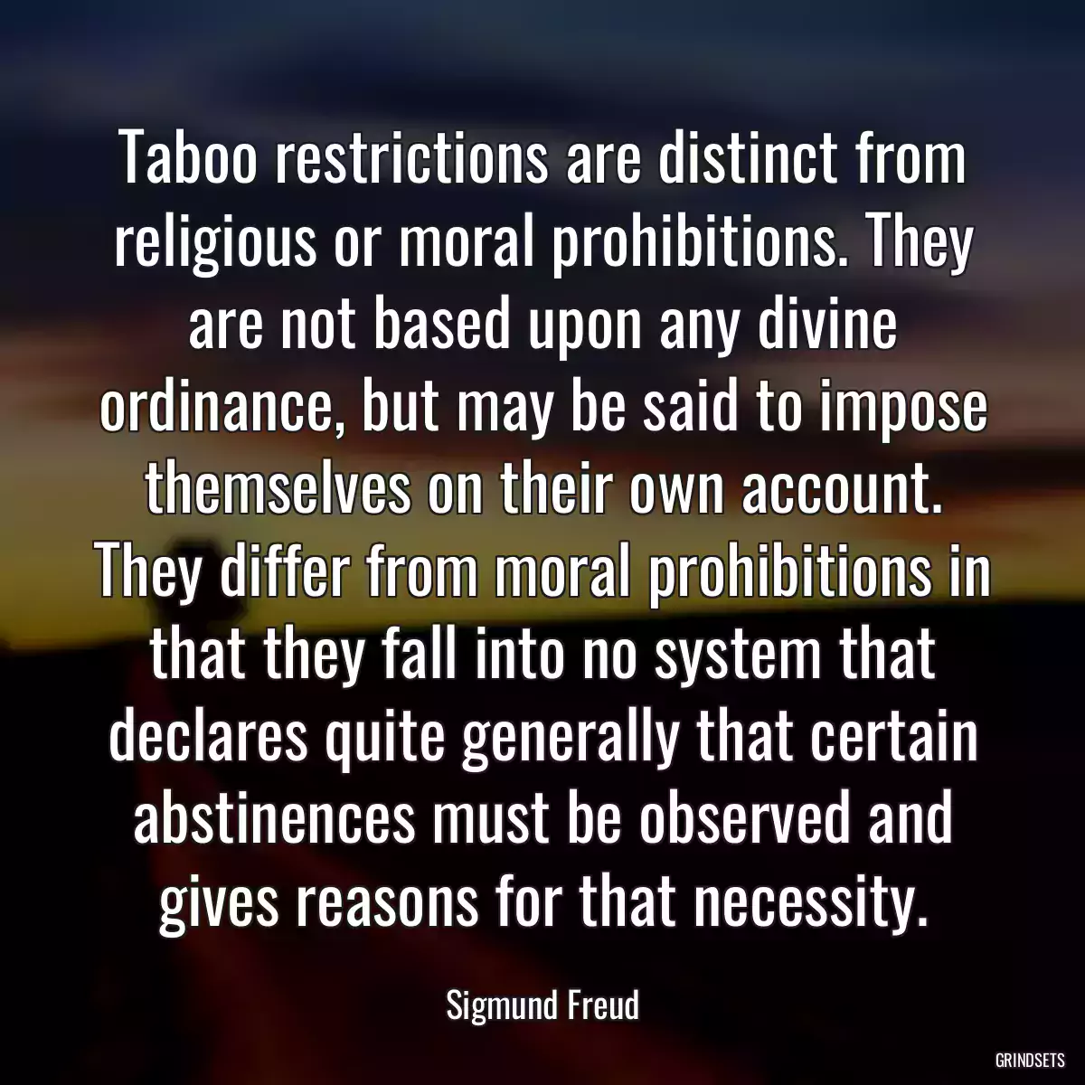 Taboo restrictions are distinct from religious or moral prohibitions. They are not based upon any divine ordinance, but may be said to impose themselves on their own account. They differ from moral prohibitions in that they fall into no system that declares quite generally that certain abstinences must be observed and gives reasons for that necessity.
