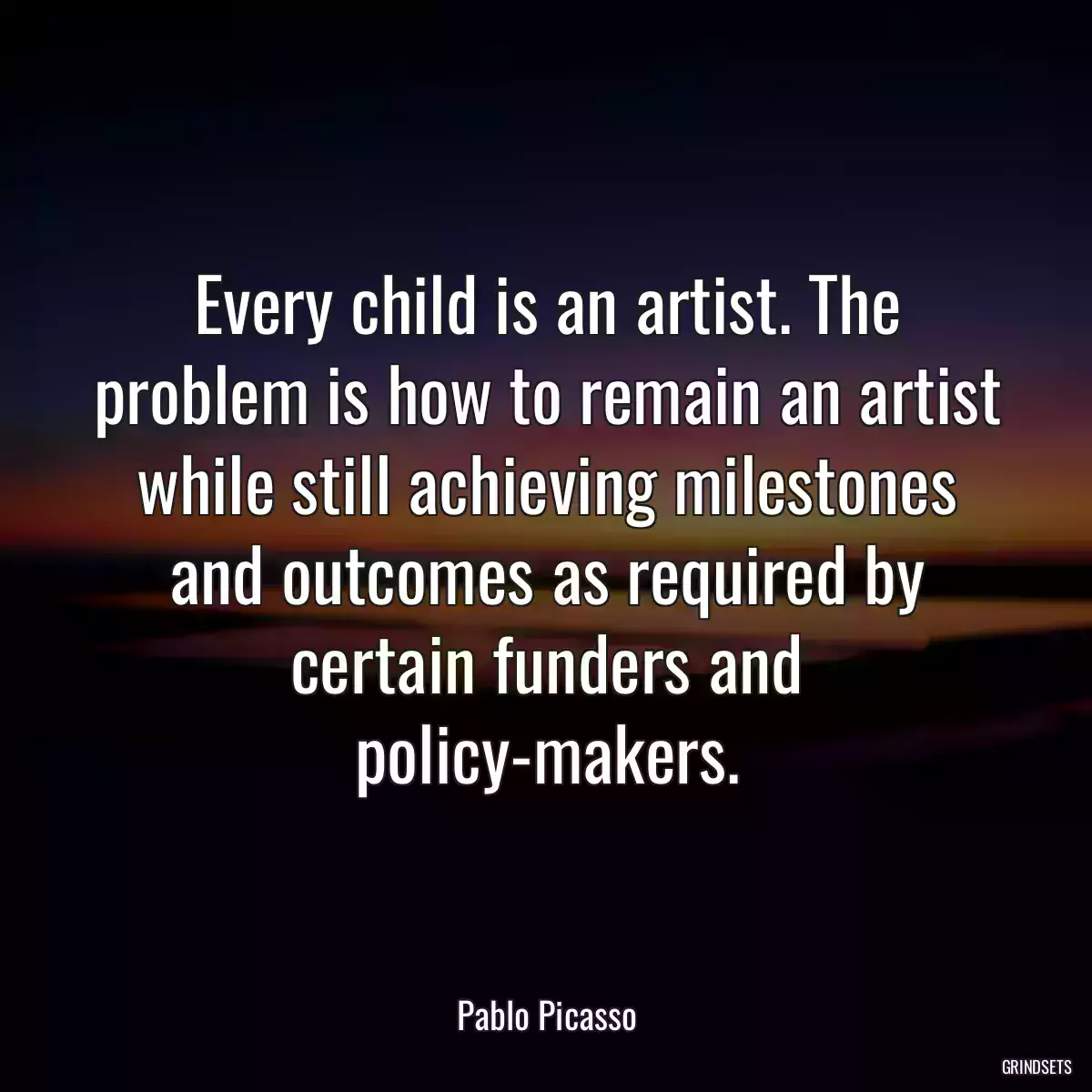 Every child is an artist. The problem is how to remain an artist while still achieving milestones and outcomes as required by certain funders and policy-makers.