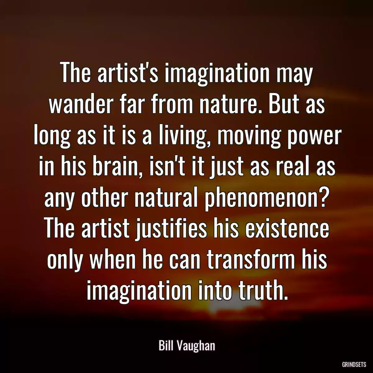 The artist\'s imagination may wander far from nature. But as long as it is a living, moving power in his brain, isn\'t it just as real as any other natural phenomenon? The artist justifies his existence only when he can transform his imagination into truth.