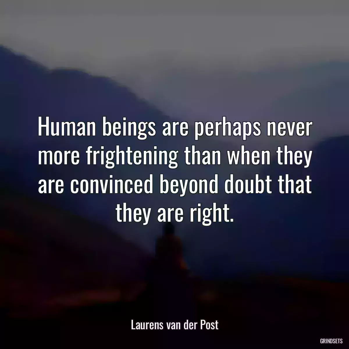 Human beings are perhaps never more frightening than when they are convinced beyond doubt that they are right.