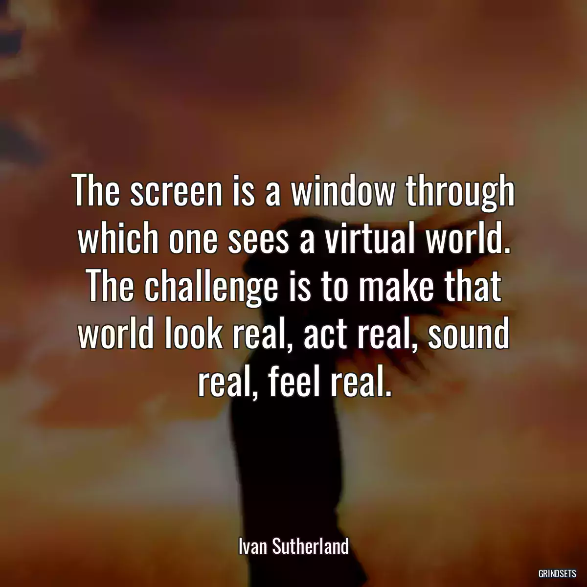 The screen is a window through which one sees a virtual world. The challenge is to make that world look real, act real, sound real, feel real.