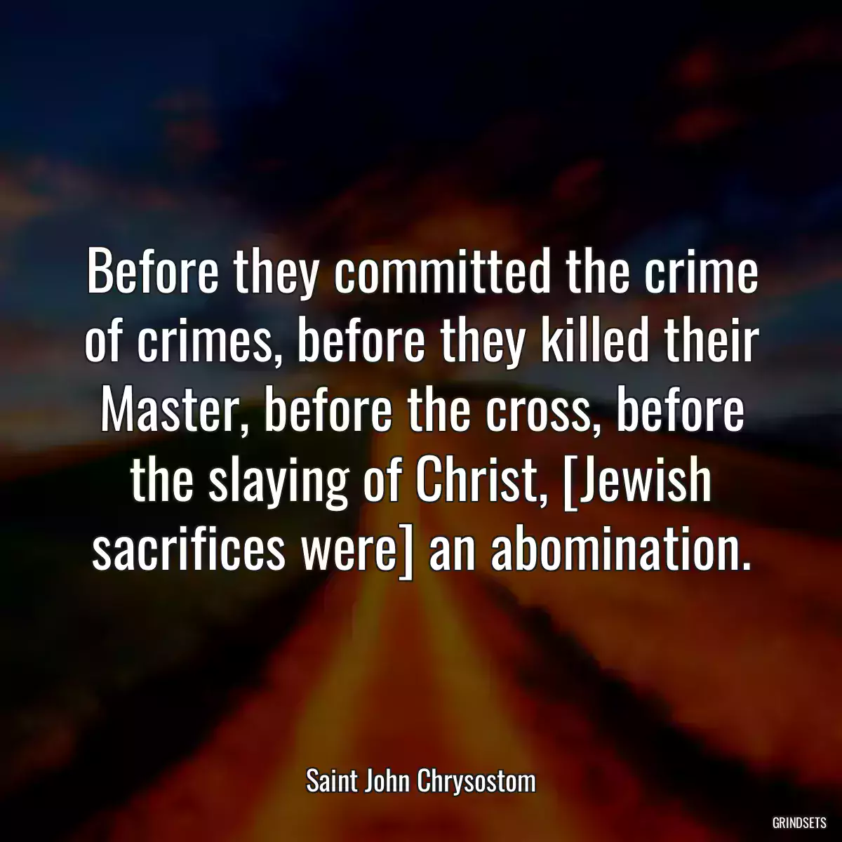 Before they committed the crime of crimes, before they killed their Master, before the cross, before the slaying of Christ, [Jewish sacrifices were] an abomination.