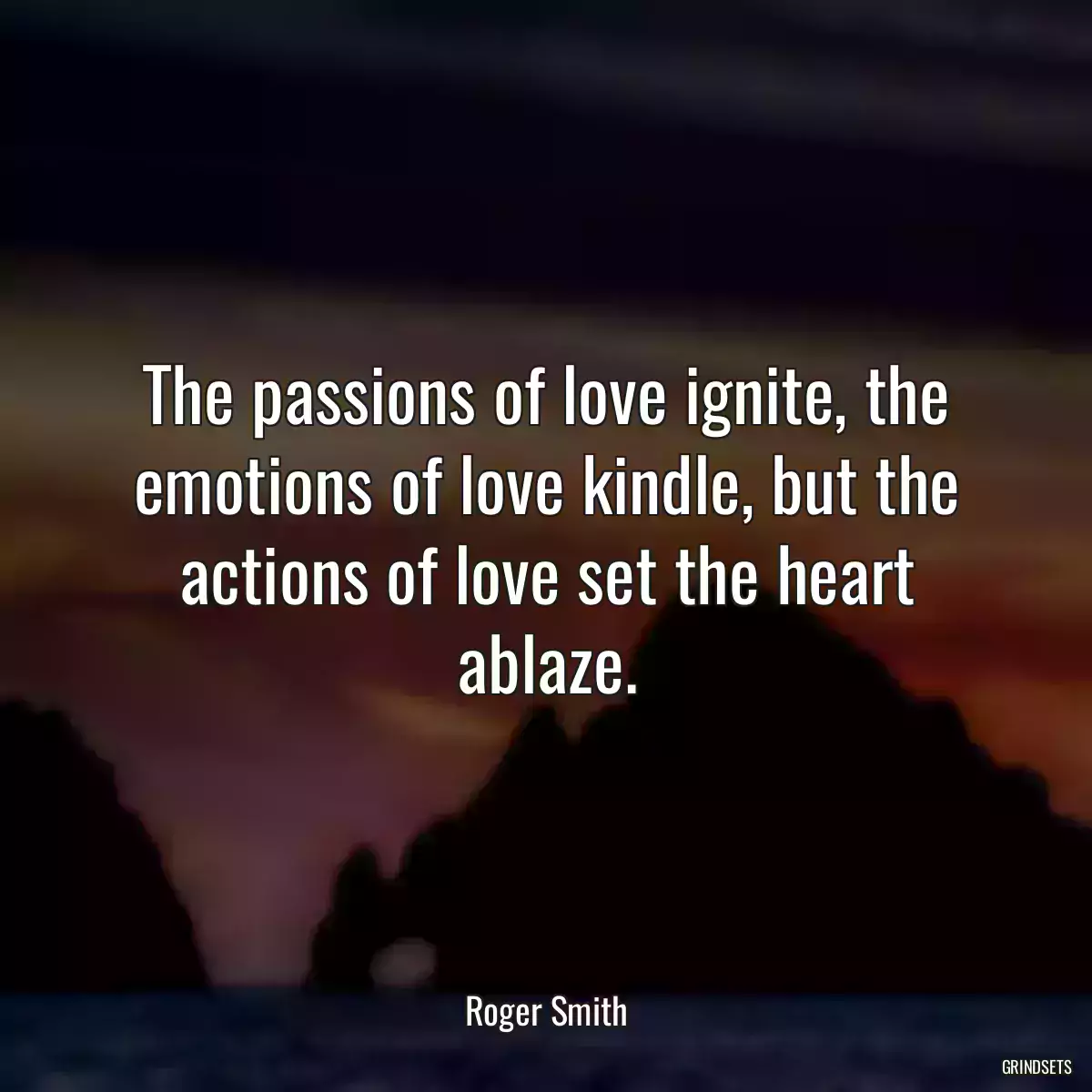 The passions of love ignite, the emotions of love kindle, but the actions of love set the heart ablaze.