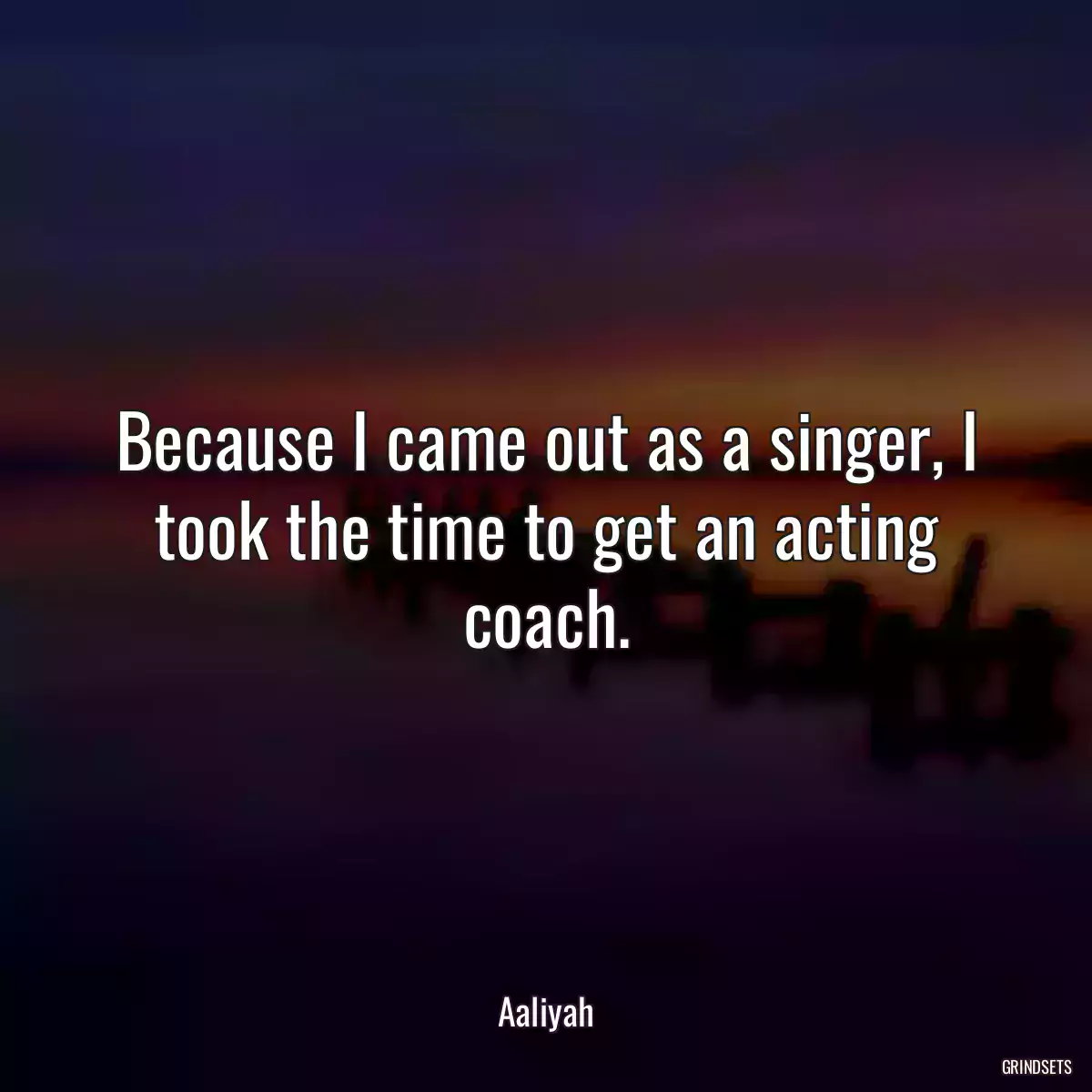 Because I came out as a singer, I took the time to get an acting coach.