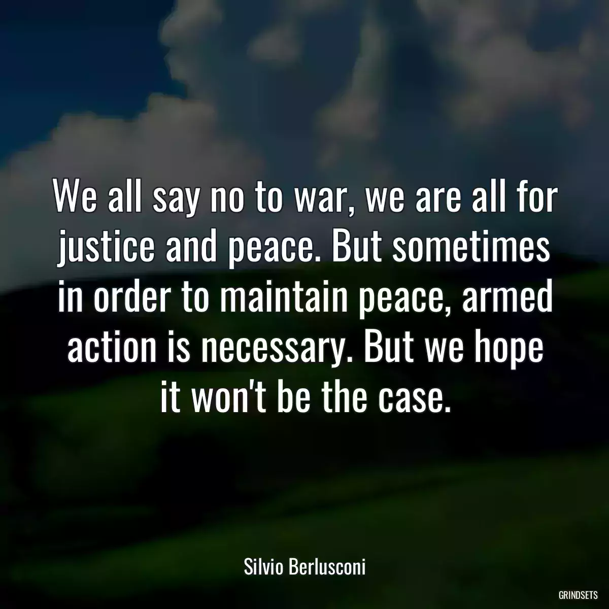 We all say no to war, we are all for justice and peace. But sometimes in order to maintain peace, armed action is necessary. But we hope it won\'t be the case.