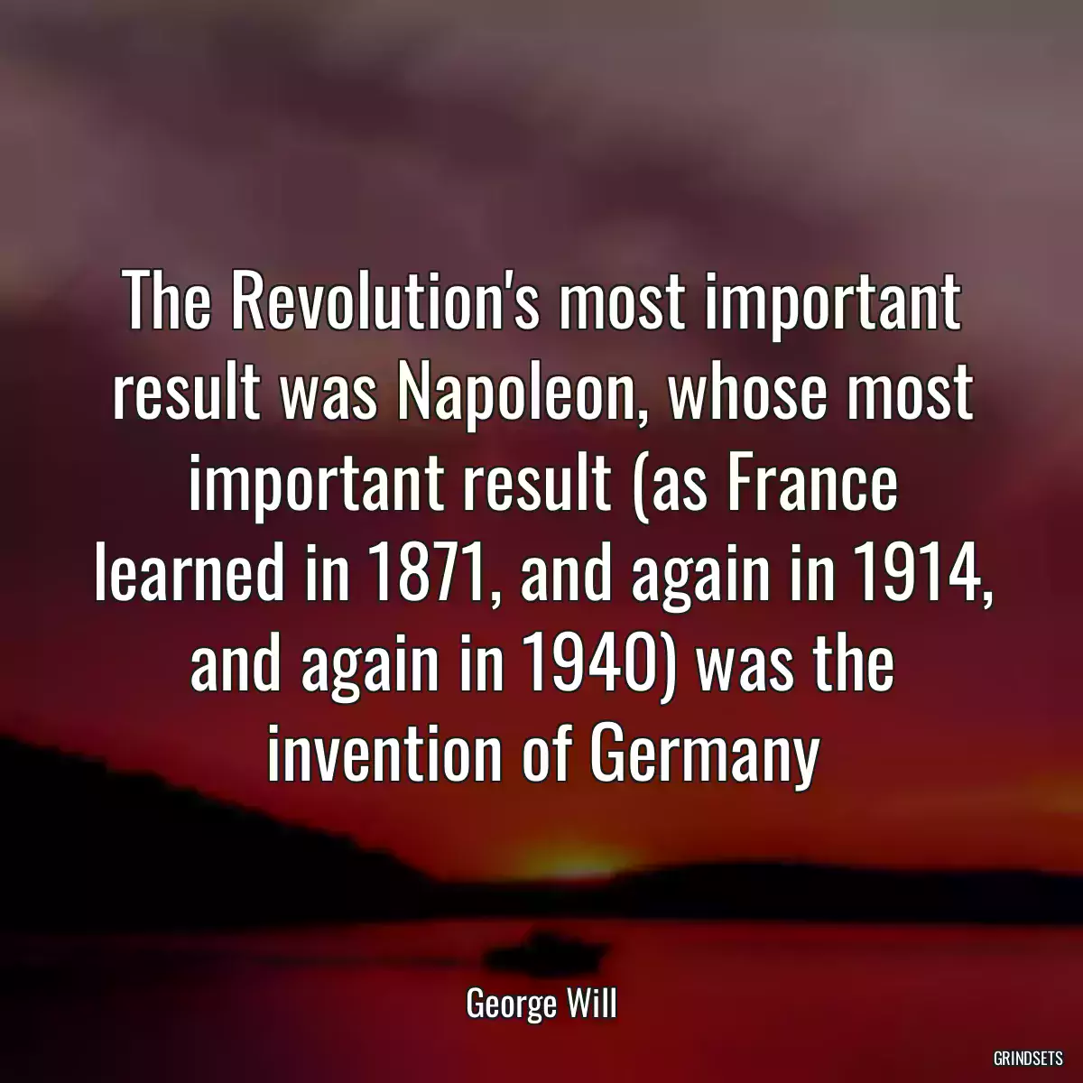 The Revolution\'s most important result was Napoleon, whose most important result (as France learned in 1871, and again in 1914, and again in 1940) was the invention of Germany