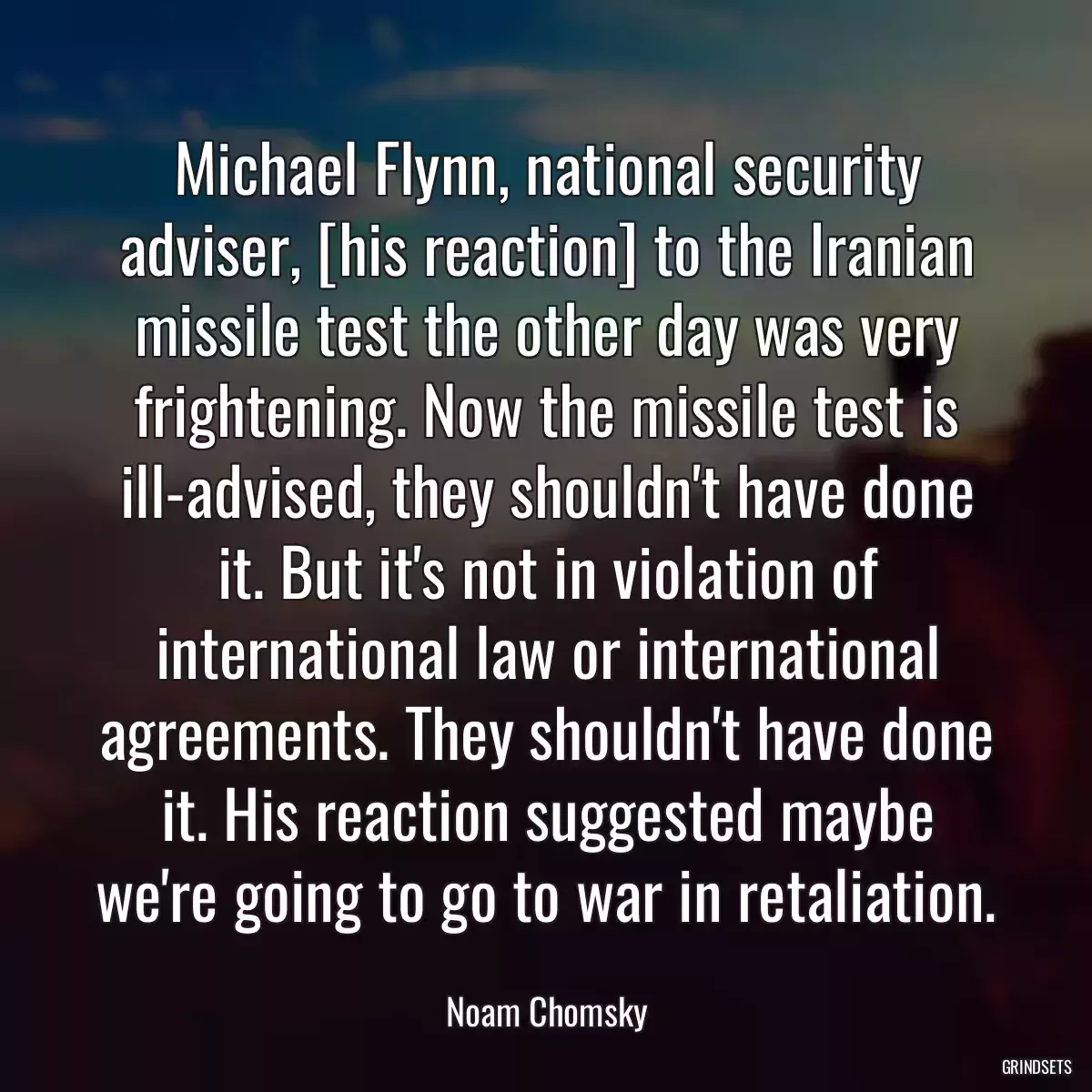 Michael Flynn, national security adviser, [his reaction] to the Iranian missile test the other day was very frightening. Now the missile test is ill-advised, they shouldn\'t have done it. But it\'s not in violation of international law or international agreements. They shouldn\'t have done it. His reaction suggested maybe we\'re going to go to war in retaliation.