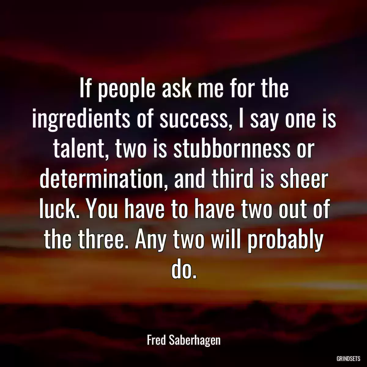 If people ask me for the ingredients of success, I say one is talent, two is stubbornness or determination, and third is sheer luck. You have to have two out of the three. Any two will probably do.