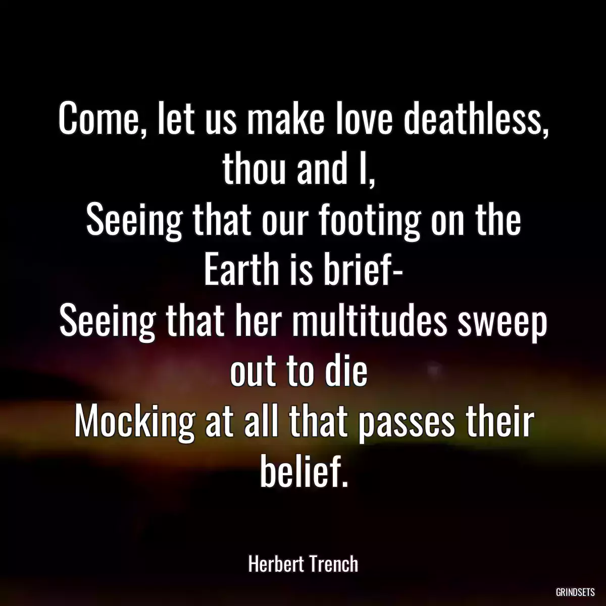 Come, let us make love deathless, thou and I, 
Seeing that our footing on the Earth is brief-
Seeing that her multitudes sweep out to die 
Mocking at all that passes their belief.