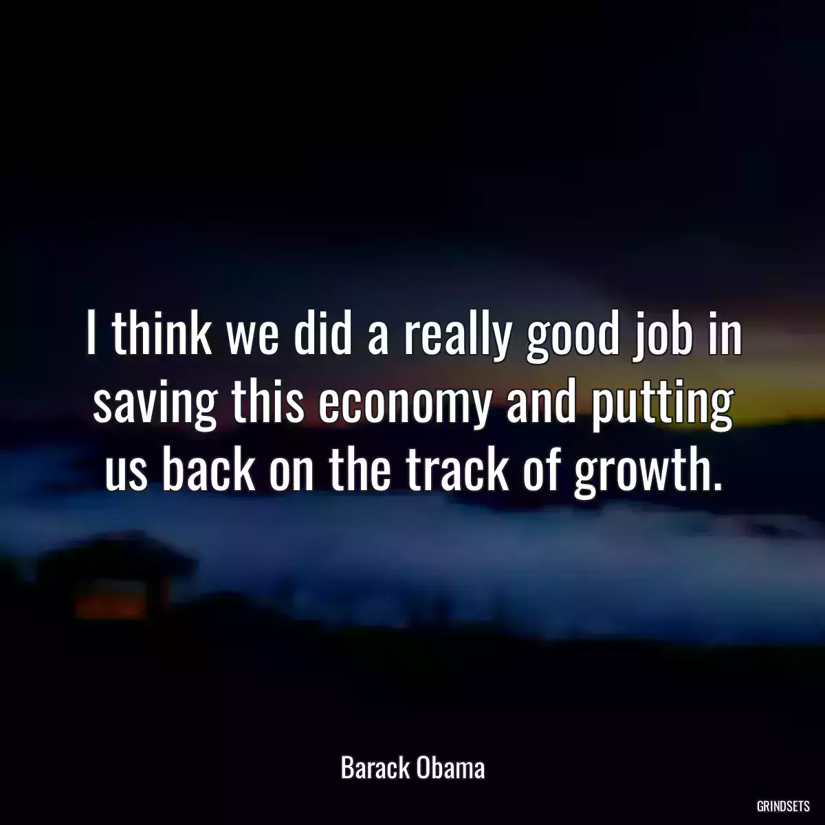 I think we did a really good job in saving this economy and putting us back on the track of growth.