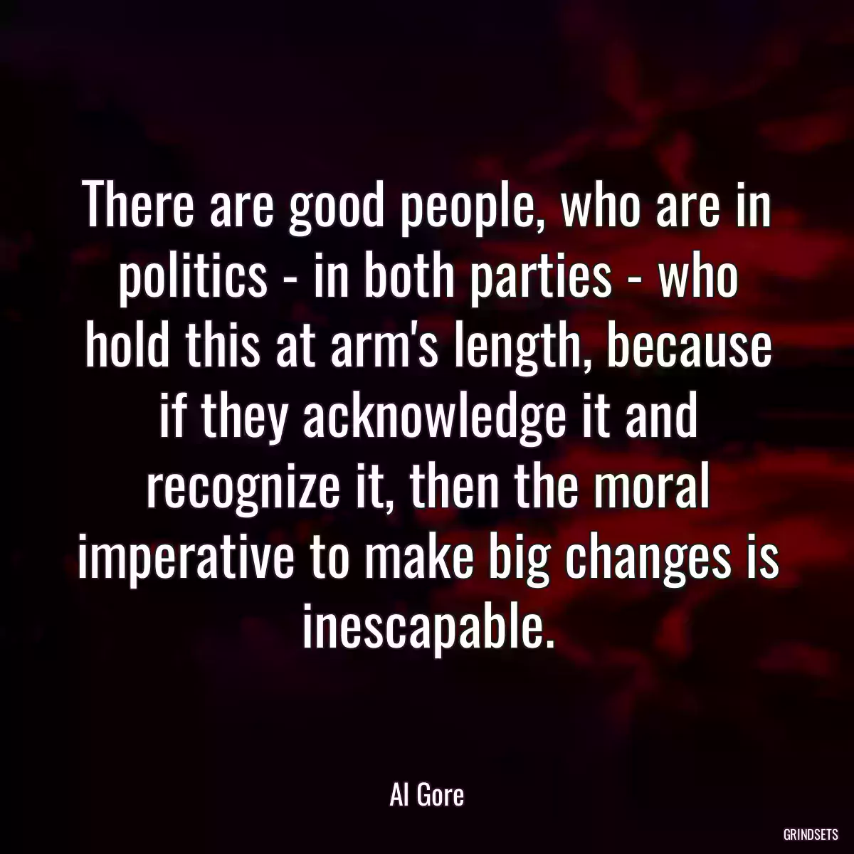 There are good people, who are in politics - in both parties - who hold this at arm\'s length, because if they acknowledge it and recognize it, then the moral imperative to make big changes is inescapable.