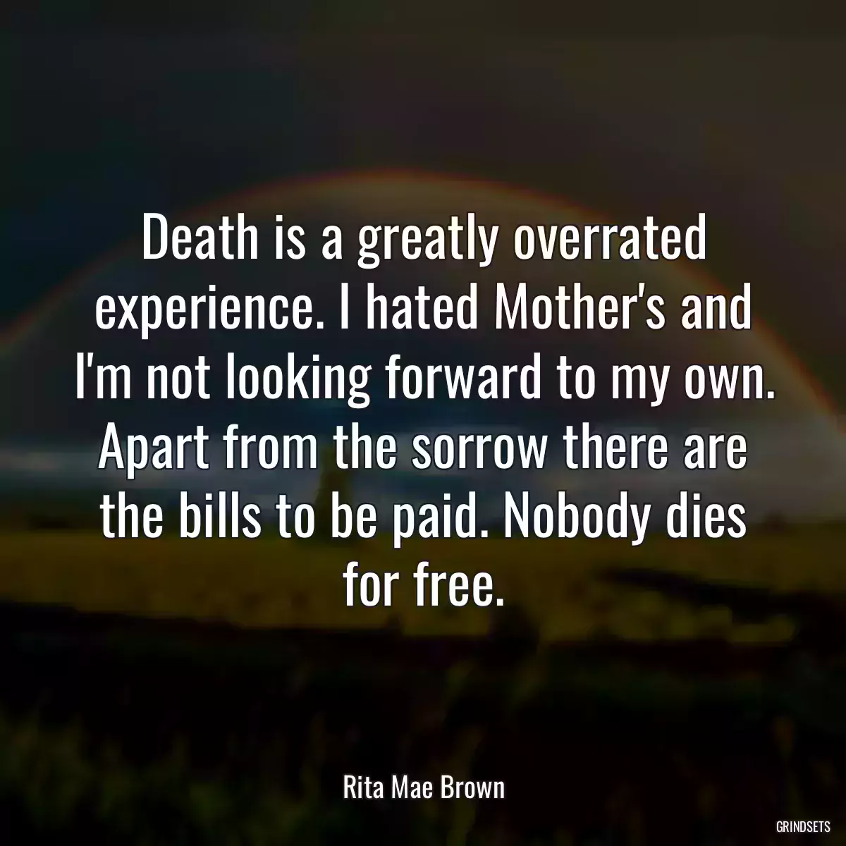 Death is a greatly overrated experience. I hated Mother\'s and I\'m not looking forward to my own. Apart from the sorrow there are the bills to be paid. Nobody dies for free.