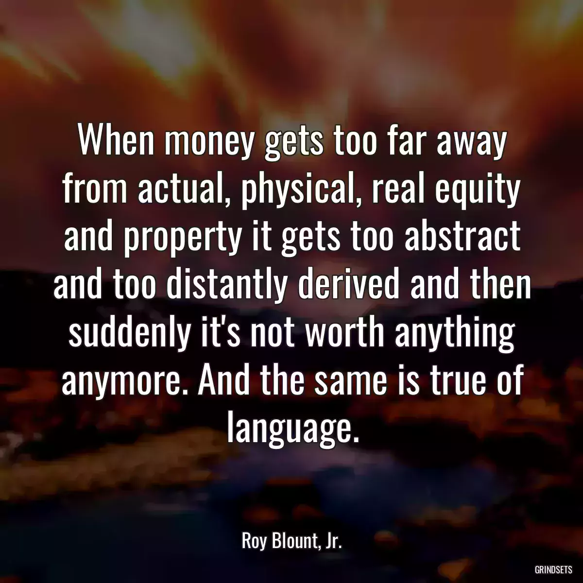 When money gets too far away from actual, physical, real equity and property it gets too abstract and too distantly derived and then suddenly it\'s not worth anything anymore. And the same is true of language.