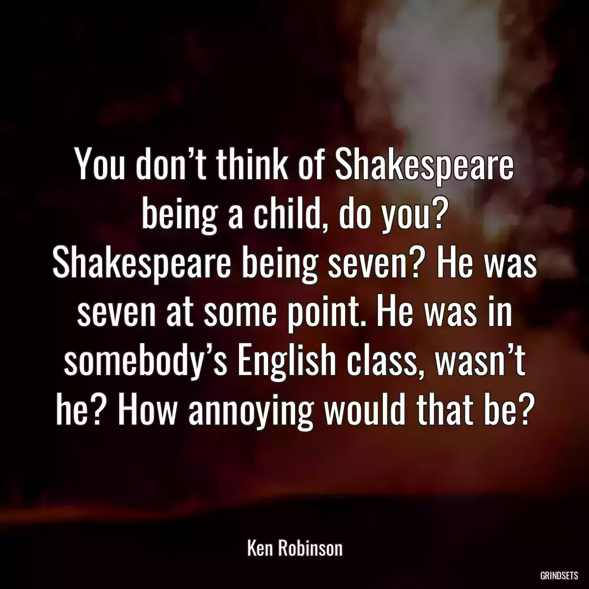 You don’t think of Shakespeare being a child, do you? Shakespeare being seven? He was seven at some point. He was in somebody’s English class, wasn’t he? How annoying would that be?