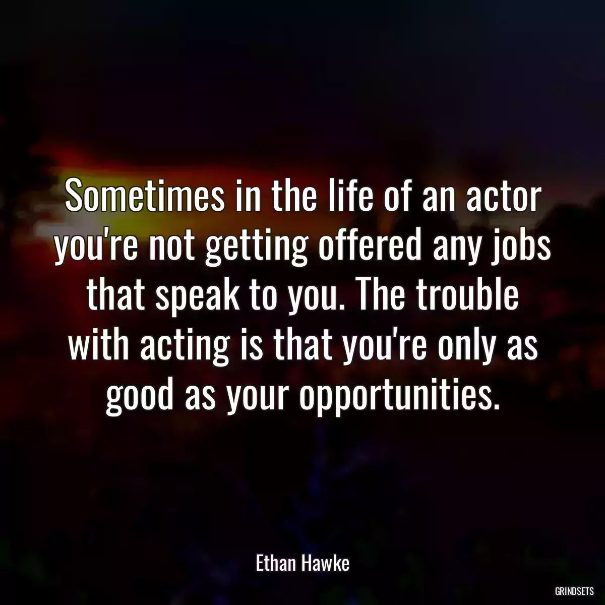 Sometimes in the life of an actor you\'re not getting offered any jobs that speak to you. The trouble with acting is that you\'re only as good as your opportunities.