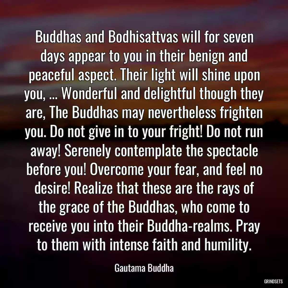 Buddhas and Bodhisattvas will for seven days appear to you in their benign and peaceful aspect. Their light will shine upon you, ... Wonderful and delightful though they are, The Buddhas may nevertheless frighten you. Do not give in to your fright! Do not run away! Serenely contemplate the spectacle before you! Overcome your fear, and feel no desire! Realize that these are the rays of the grace of the Buddhas, who come to receive you into their Buddha-realms. Pray to them with intense faith and humility.