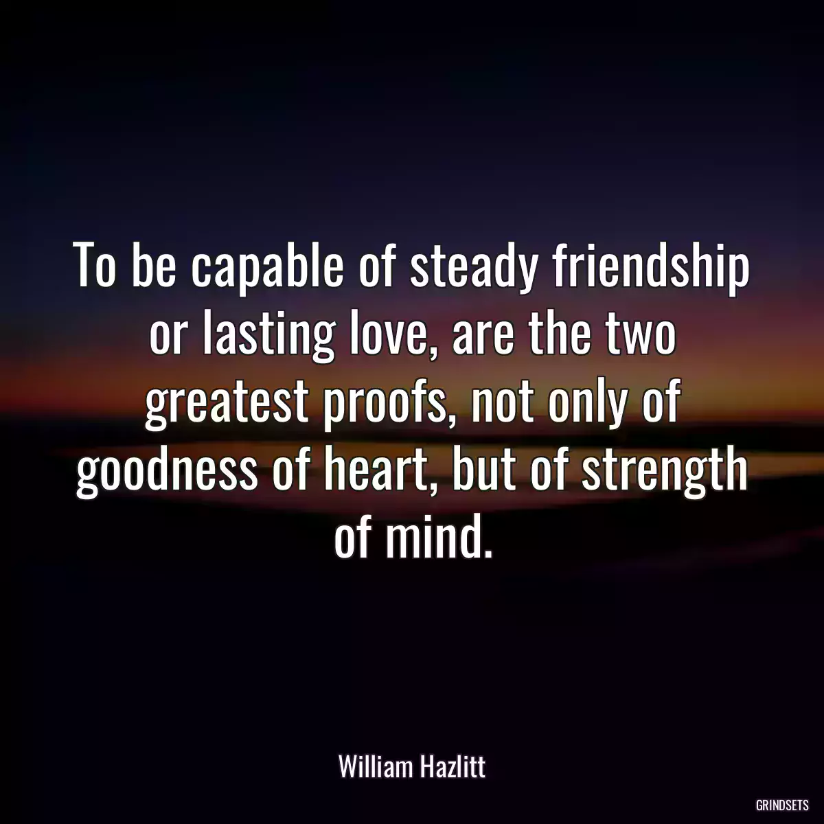 To be capable of steady friendship or lasting love, are the two greatest proofs, not only of goodness of heart, but of strength of mind.