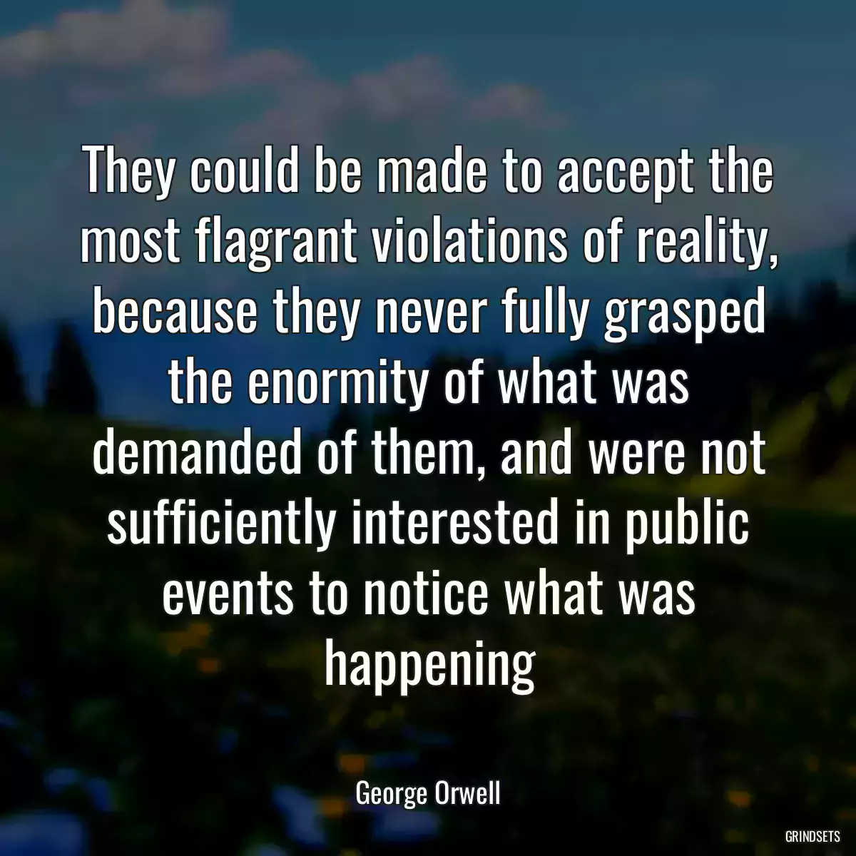 They could be made to accept the most flagrant violations of reality, because they never fully grasped the enormity of what was demanded of them, and were not sufficiently interested in public events to notice what was happening