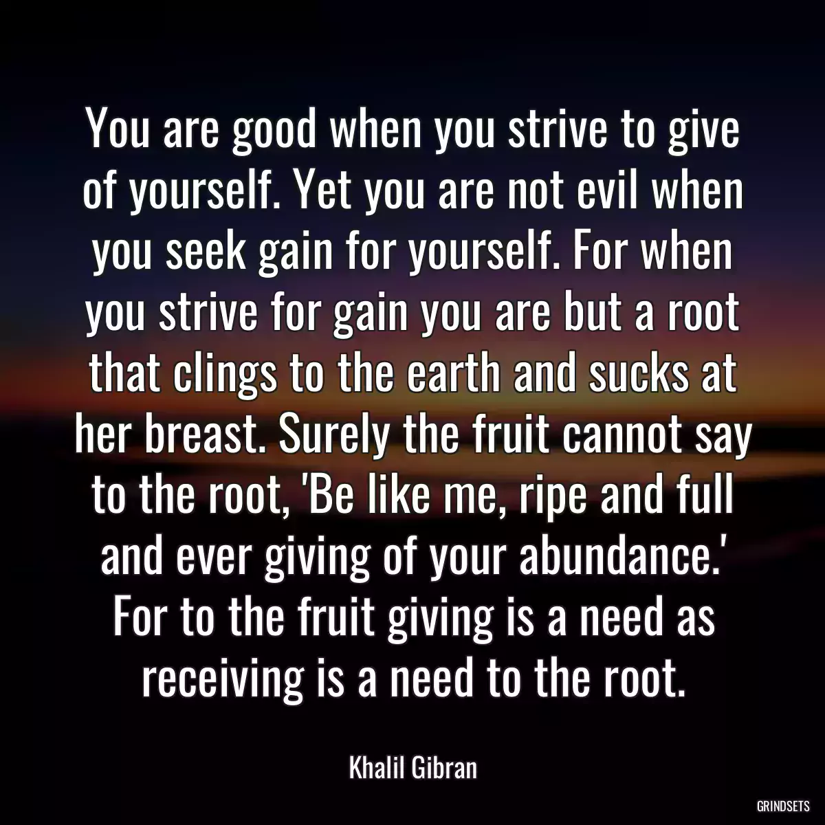 You are good when you strive to give of yourself. Yet you are not evil when you seek gain for yourself. For when you strive for gain you are but a root that clings to the earth and sucks at her breast. Surely the fruit cannot say to the root, \'Be like me, ripe and full and ever giving of your abundance.\' For to the fruit giving is a need as receiving is a need to the root.