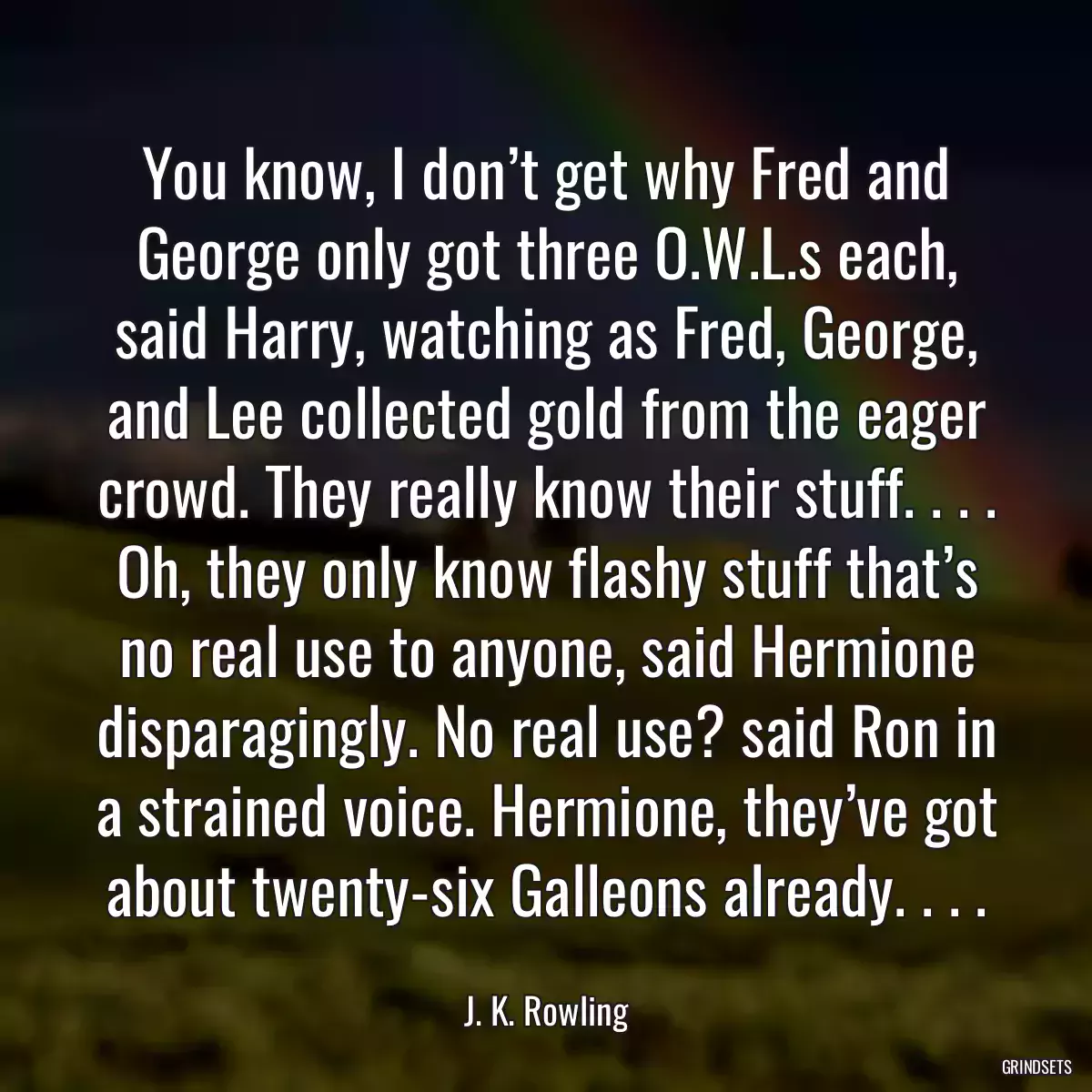 You know, I don’t get why Fred and George only got three O.W.L.s each, said Harry, watching as Fred, George, and Lee collected gold from the eager crowd. They really know their stuff. . . . Oh, they only know flashy stuff that’s no real use to anyone, said Hermione disparagingly. No real use? said Ron in a strained voice. Hermione, they’ve got about twenty-six Galleons already. . . .