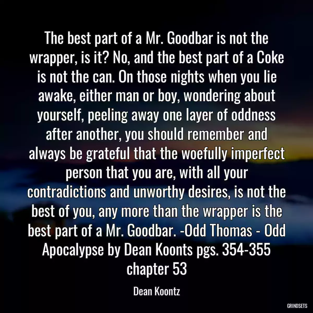 The best part of a Mr. Goodbar is not the wrapper, is it? No, and the best part of a Coke is not the can. On those nights when you lie awake, either man or boy, wondering about yourself, peeling away one layer of oddness after another, you should remember and always be grateful that the woefully imperfect person that you are, with all your contradictions and unworthy desires, is not the best of you, any more than the wrapper is the best part of a Mr. Goodbar. -Odd Thomas - Odd Apocalypse by Dean Koonts pgs. 354-355 chapter 53