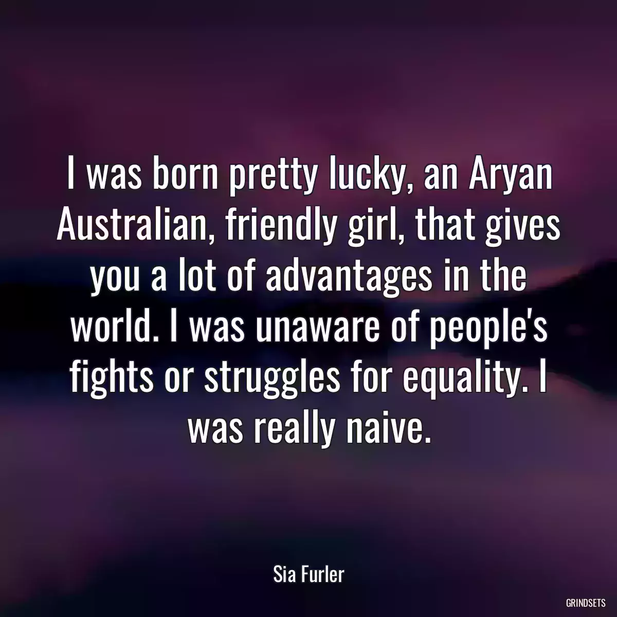 I was born pretty lucky, an Aryan Australian, friendly girl, that gives you a lot of advantages in the world. I was unaware of people\'s fights or struggles for equality. I was really naive.